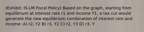 (Exhibit: IS-LM Fiscal Policy) Based on the graph, starting from equilibrium at interest rate r1 and income Y1, a tax cut would generate the new equilibrium combination of interest rate and income: A) r2, Y2 B) r3, Y2 C) r2, Y3 D) r3, Y