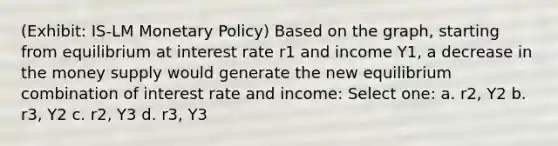 (Exhibit: IS-LM Monetary Policy) Based on the graph, starting from equilibrium at interest rate r1 and income Y1, a decrease in the money supply would generate the new equilibrium combination of interest rate and income: Select one: a. r2, Y2 b. r3, Y2 c. r2, Y3 d. r3, Y3