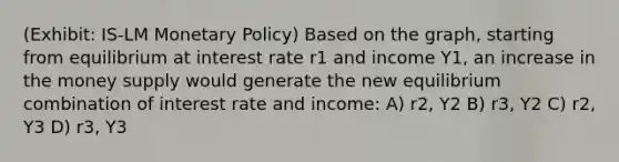 (Exhibit: IS-LM Monetary Policy) Based on the graph, starting from equilibrium at interest rate r1 and income Y1, an increase in the money supply would generate the new equilibrium combination of interest rate and income: A) r2, Y2 B) r3, Y2 C) r2, Y3 D) r3, Y3