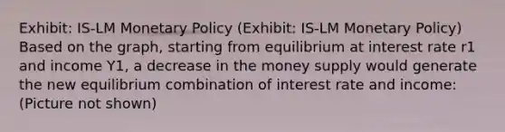 Exhibit: IS-LM Monetary Policy (Exhibit: IS-LM Monetary Policy) Based on the graph, starting from equilibrium at interest rate r1 and income Y1, a decrease in the money supply would generate the new equilibrium combination of interest rate and income: (Picture not shown)