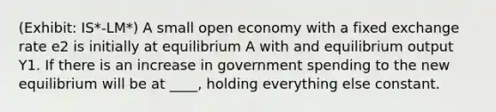 (Exhibit: IS*-LM*) A small open economy with a fixed exchange rate e2 is initially at equilibrium A with and equilibrium output Y1. If there is an increase in government spending to the new equilibrium will be at ____, holding everything else constant.