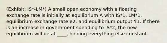 (Exhibit: IS*-LM*) A small open economy with a floating exchange rate is initially at equilibrium A with IS*1, LM*1, equilibrium exchange rate e2, and equilibrium output Y1. If there is an increase in government spending to IS*2, the new equilibrium will be at ____, holding everything else constant.