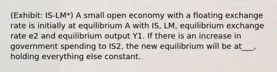 (Exhibit: IS-LM*) A small open economy with a floating exchange rate is initially at equilibrium A with IS, LM, equilibrium exchange rate e2 and equilibrium output Y1. If there is an increase in government spending to IS2, the new equilibrium will be at___, holding everything else constant.