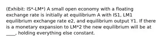 (Exhibit: IS*-LM*) A small open economy with a floating exchange rate is initially at equilibrium A with IS1, LM1 equilibrium exchange rate e2, and equilibrium output Y1. If there is a monetary expansion to LM*2 the new equilibrium will be at ____, holding everything else constant.