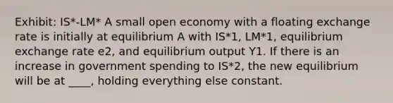 Exhibit: IS*-LM* A small open economy with a floating exchange rate is initially at equilibrium A with IS*1, LM*1, equilibrium exchange rate e2, and equilibrium output Y1. If there is an increase in government spending to IS*2, the new equilibrium will be at ____, holding everything else constant.