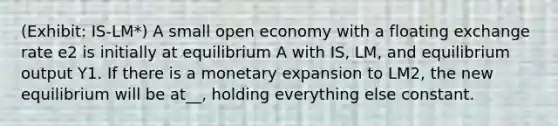 (Exhibit: IS-LM*) A small open economy with a floating exchange rate e2 is initially at equilibrium A with IS, LM, and equilibrium output Y1. If there is a monetary expansion to LM2, the new equilibrium will be at__, holding everything else constant.