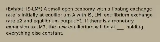 (Exhibit: IS-LM*) A small open economy with a floating exchange rate is initially at equilibrium A with IS, LM, equilibrium exchange rate e2 and equilibrium output Y1. If there is a monetary expansion to LM2, the new equilibrium will be at ___, holding everything else constant.