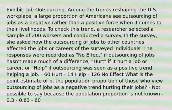 Exhibit: Job Outsourcing. Among the trends reshaping the U.S. workplace, a large proportion of Americans see outsourcing of jobs as a negative rather than a positive force when it comes to their livelihoods. To check this trend, a researcher selected a sample of 200 workers and conducted a survey. In the survey, she asked how the outsourcing of jobs to other countries affected the jobs or careers of the surveyed individuals. The responses were recorded as "No Effect" if outsourcing of jobs hasn't made much of a difference, "Hurt" if it hurt a job or career, or "Help" if outsourcing was seen as a positive trend helping a job. - 60 Hurt - 14 Help - 126 No Effect What is the point estimate of p, the population proportion of those who view outsourcing of jobs as a negative trend hurting their jobs? - Not possible to say because the population proportion is not known - 0.3 - 0.63 - 60