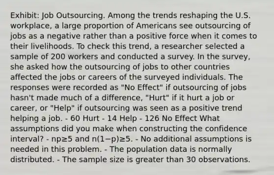 Exhibit: Job Outsourcing. Among the trends reshaping the U.S. workplace, a large proportion of Americans see outsourcing of jobs as a negative rather than a positive force when it comes to their livelihoods. To check this trend, a researcher selected a sample of 200 workers and conducted a survey. In the survey, she asked how the outsourcing of jobs to other countries affected the jobs or careers of the surveyed individuals. The responses were recorded as "No Effect" if outsourcing of jobs hasn't made much of a difference, "Hurt" if it hurt a job or career, or "Help" if outsourcing was seen as a positive trend helping a job. - 60 Hurt - 14 Help - 126 No Effect What assumptions did you make when constructing the confidence interval? - np≥5 and n(1−p)≥5. - No additional assumptions is needed in this problem. - The population data is normally distributed. - The sample size is greater than 30 observations.