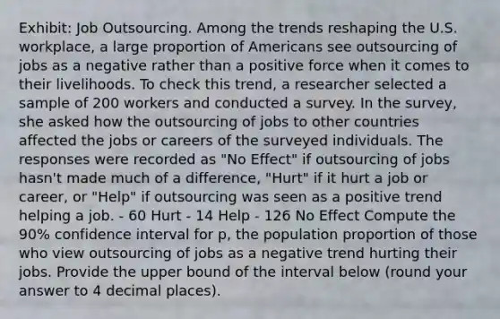 Exhibit: Job Outsourcing. Among the trends reshaping the U.S. workplace, a large proportion of Americans see outsourcing of jobs as a negative rather than a positive force when it comes to their livelihoods. To check this trend, a researcher selected a sample of 200 workers and conducted a survey. In the survey, she asked how the outsourcing of jobs to other countries affected the jobs or careers of the surveyed individuals. The responses were recorded as "No Effect" if outsourcing of jobs hasn't made much of a difference, "Hurt" if it hurt a job or career, or "Help" if outsourcing was seen as a positive trend helping a job. - 60 Hurt - 14 Help - 126 No Effect Compute the 90% confidence interval for p, the population proportion of those who view outsourcing of jobs as a negative trend hurting their jobs. Provide the upper bound of the interval below (round your answer to 4 decimal places).