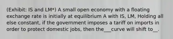 (Exhibit: IS and LM*) A small open economy with a floating exchange rate is initially at equilibrium A with IS, LM, Holding all else constant, if the government imposes a tariff on imports in order to protect domestic jobs, then the___curve will shift to__.