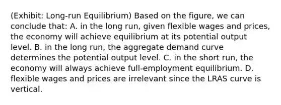 (Exhibit: Long-run Equilibrium) Based on the figure, we can conclude that: A. in the long run, given flexible wages and prices, the economy will achieve equilibrium at its potential output level. B. in the long run, the aggregate demand curve determines the potential output level. C. in the short run, the economy will always achieve full-employment equilibrium. D. flexible wages and prices are irrelevant since the LRAS curve is vertical.