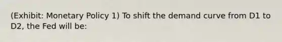 (Exhibit: Monetary Policy 1) To shift the demand curve from D1 to D2, the Fed will be: