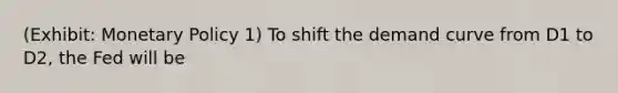 (Exhibit: Monetary Policy 1) To shift the demand curve from D1 to D2, the Fed will be