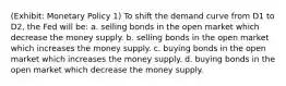 (Exhibit: Monetary Policy 1) To shift the demand curve from D1 to D2, the Fed will be: a. selling bonds in the open market which decrease the money supply. b. selling bonds in the open market which increases the money supply. c. buying bonds in the open market which increases the money supply. d. buying bonds in the open market which decrease the money supply.