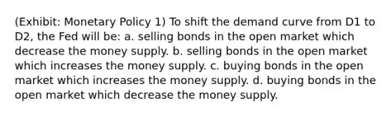 (Exhibit: Monetary Policy 1) To shift the demand curve from D1 to D2, the Fed will be: a. selling bonds in the open market which decrease the money supply. b. selling bonds in the open market which increases the money supply. c. buying bonds in the open market which increases the money supply. d. buying bonds in the open market which decrease the money supply.