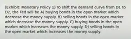 (Exhibit: Monetary Policy 1) To shift the demand curve from D1 to D2, the Fed will be A) buying bonds in the open market which decrease the money supply. B) selling bonds in the open market which decrease the money supply. C) buying bonds in the open market which increases the money supply. D) selling bonds in the open market which increases the money supply.