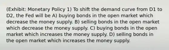 (Exhibit: Monetary Policy 1) To shift the demand curve from D1 to D2, the Fed will be A) buying bonds in the open market which decrease the money supply. B) selling bonds in the open market which decrease the money supply. C) buying bonds in the open market which increases the money supply. D) selling bonds in the open market which increases the money supply.