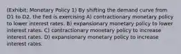 (Exhibit: Monetary Policy 1) By shifting the demand curve from D1 to D2, the Fed is exercising A) contractionary monetary policy to lower interest rates. B) expansionary monetary policy to lower interest rates. C) contractionary monetary policy to increase interest rates. D) expansionary monetary policy to increase interest rates.