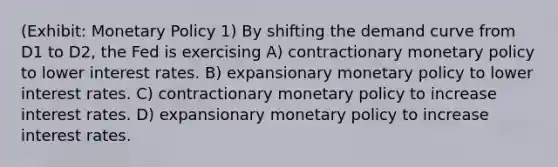 (Exhibit: Monetary Policy 1) By shifting the demand curve from D1 to D2, the Fed is exercising A) contractionary monetary policy to lower interest rates. B) expansionary monetary policy to lower interest rates. C) contractionary monetary policy to increase interest rates. D) expansionary monetary policy to increase interest rates.