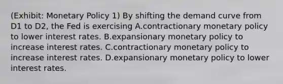 (Exhibit: <a href='https://www.questionai.com/knowledge/kEE0G7Llsx-monetary-policy' class='anchor-knowledge'>monetary policy</a> 1) By shifting the demand curve from D1 to D2, the Fed is exercising A.contractionary monetary policy to lower interest rates. B.expansionary monetary policy to increase interest rates. C.contractionary monetary policy to increase interest rates. D.expansionary monetary policy to lower interest rates.