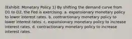 (Exhibit: Monetary Policy 1) By shifting the demand curve from D1 to D2, the Fed is exercising: a. expansionary monetary policy to lower interest rates. b. contractionary monetary policy to lower interest rates. c. expansionary monetary policy to increase interest rates. d. contractionary monetary policy to increase interest rates.