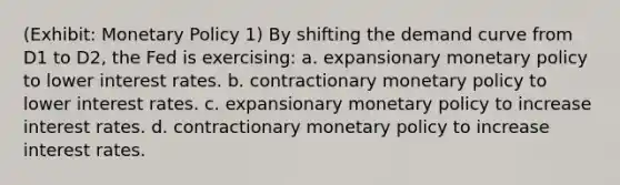 (Exhibit: Monetary Policy 1) By shifting the demand curve from D1 to D2, the Fed is exercising: a. expansionary monetary policy to lower interest rates. b. contractionary monetary policy to lower interest rates. c. expansionary monetary policy to increase interest rates. d. contractionary monetary policy to increase interest rates.