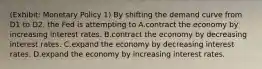 (Exhibit: Monetary Policy 1) By shifting the demand curve from D1 to D2, the Fed is attempting to A.contract the economy by increasing interest rates. B.contract the economy by decreasing interest rates. C.expand the economy by decreasing interest rates. D.expand the economy by increasing interest rates.