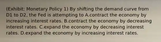 (Exhibit: <a href='https://www.questionai.com/knowledge/kEE0G7Llsx-monetary-policy' class='anchor-knowledge'>monetary policy</a> 1) By shifting the demand curve from D1 to D2, the Fed is attempting to A.contract the economy by increasing interest rates. B.contract the economy by decreasing interest rates. C.expand the economy by decreasing interest rates. D.expand the economy by increasing interest rates.