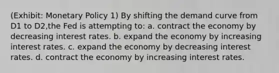 (Exhibit: Monetary Policy 1) By shifting the demand curve from D1 to D2,the Fed is attempting to: a. contract the economy by decreasing interest rates. b. expand the economy by increasing interest rates. c. expand the economy by decreasing interest rates. d. contract the economy by increasing interest rates.