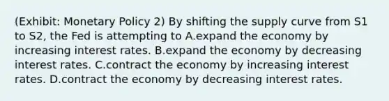 (Exhibit: <a href='https://www.questionai.com/knowledge/kEE0G7Llsx-monetary-policy' class='anchor-knowledge'>monetary policy</a> 2) By shifting the supply curve from S1 to S2, the Fed is attempting to A.expand the economy by increasing interest rates. B.expand the economy by decreasing interest rates. C.contract the economy by increasing interest rates. D.contract the economy by decreasing interest rates.