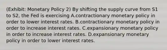 (Exhibit: <a href='https://www.questionai.com/knowledge/kEE0G7Llsx-monetary-policy' class='anchor-knowledge'>monetary policy</a> 2) By shifting the supply curve from S1 to S2, the Fed is exercising A.contractionary monetary policy in order to lower interest rates. B.contractionary monetary policy in order to increase interest rates. C.expansionary monetary policy in order to increase interest rates. D.expansionary monetary policy in order to lower interest rates.