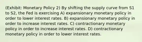 (Exhibit: <a href='https://www.questionai.com/knowledge/kEE0G7Llsx-monetary-policy' class='anchor-knowledge'>monetary policy</a> 2) By shifting the supply curve from S1 to S2, the Fed is exercising A) expansionary monetary policy in order to lower interest rates. B) expansionary monetary policy in order to increase interest rates. C) contractionary monetary policy in order to increase interest rates. D) contractionary monetary policy in order to lower interest rates.