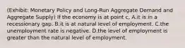 (Exhibit: Monetary Policy and Long-Run Aggregate Demand and Aggregate Supply) If the economy is at point c, A.it is in a recessionary gap. B.it is at natural level of employment. C.the unemployment rate is negative. D.the level of employment is greater than the natural level of employment.