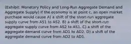 (Exhibit: Monetary Policy and Long-Run Aggregate Demand and Aggregate Supply) If the economy is at point c, an open market purchase would cause A) a shift of the short-run aggregate supply curve from AS1 to AS2. B) a shift of the short-run aggregate supply curve from AS2 to AS1. C) a shift of the aggregate demand curve from AD1 to AD2. D) a shift of the aggregate demand curve from AD2 to AD1.