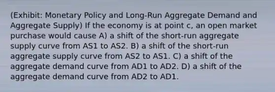 (Exhibit: <a href='https://www.questionai.com/knowledge/kEE0G7Llsx-monetary-policy' class='anchor-knowledge'>monetary policy</a> and Long-Run Aggregate Demand and Aggregate Supply) If the economy is at point c, an open market purchase would cause A) a shift of the short-run aggregate supply curve from AS1 to AS2. B) a shift of the short-run aggregate supply curve from AS2 to AS1. C) a shift of the aggregate demand curve from AD1 to AD2. D) a shift of the aggregate demand curve from AD2 to AD1.