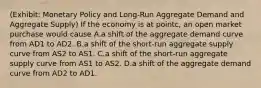 (Exhibit: Monetary Policy and Long-Run Aggregate Demand and Aggregate Supply) If the economy is at pointc, an open market purchase would cause A.a shift of the aggregate demand curve from AD1 to AD2. B.a shift of the short-run aggregate supply curve from AS2 to AS1. C.a shift of the short-run aggregate supply curve from AS1 to AS2. D.a shift of the aggregate demand curve from AD2 to AD1.