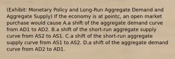 (Exhibit: <a href='https://www.questionai.com/knowledge/kEE0G7Llsx-monetary-policy' class='anchor-knowledge'>monetary policy</a> and Long-Run Aggregate Demand and Aggregate Supply) If the economy is at pointc, an open market purchase would cause A.a shift of the aggregate demand curve from AD1 to AD2. B.a shift of the short-run aggregate supply curve from AS2 to AS1. C.a shift of the short-run aggregate supply curve from AS1 to AS2. D.a shift of the aggregate demand curve from AD2 to AD1.