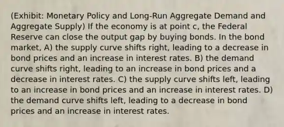 (Exhibit: <a href='https://www.questionai.com/knowledge/kEE0G7Llsx-monetary-policy' class='anchor-knowledge'>monetary policy</a> and Long-Run Aggregate Demand and Aggregate Supply) If the economy is at point c, the Federal Reserve can close the output gap by buying bonds. In the bond market, A) the supply curve shifts right, leading to a decrease in bond prices and an increase in interest rates. B) the demand curve shifts right, leading to an increase in bond prices and a decrease in interest rates. C) the supply curve shifts left, leading to an increase in bond prices and an increase in interest rates. D) the demand curve shifts left, leading to a decrease in bond prices and an increase in interest rates.