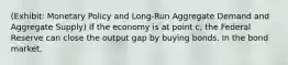 (Exhibit: Monetary Policy and Long-Run Aggregate Demand and Aggregate Supply) If the economy is at point c, the Federal Reserve can close the output gap by buying bonds. In the bond market,