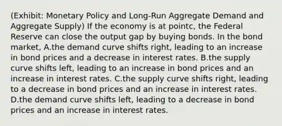 (Exhibit: Monetary Policy and Long-Run Aggregate Demand and Aggregate Supply) If the economy is at pointc, the Federal Reserve can close the output gap by buying bonds. In the bond market, A.the demand curve shifts right, leading to an increase in bond prices and a decrease in interest rates. B.the supply curve shifts left, leading to an increase in bond prices and an increase in interest rates. C.the supply curve shifts right, leading to a decrease in bond prices and an increase in interest rates. D.the demand curve shifts left, leading to a decrease in bond prices and an increase in interest rates.