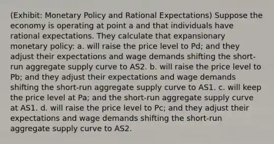 (Exhibit: Monetary Policy and Rational Expectations) Suppose the economy is operating at point a and that individuals have rational expectations. They calculate that expansionary monetary policy: a. will raise the price level to Pd; and they adjust their expectations and wage demands shifting the short-run aggregate supply curve to AS2. b. will raise the price level to Pb; and they adjust their expectations and wage demands shifting the short-run aggregate supply curve to AS1. c. will keep the price level at Pa; and the short-run aggregate supply curve at AS1. d. will raise the price level to Pc; and they adjust their expectations and wage demands shifting the short-run aggregate supply curve to AS2.