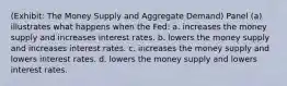 (Exhibit: The Money Supply and Aggregate Demand) Panel (a) illustrates what happens when the Fed: a. increases the money supply and increases interest rates. b. lowers the money supply and increases interest rates. c. increases the money supply and lowers interest rates. d. lowers the money supply and lowers interest rates.