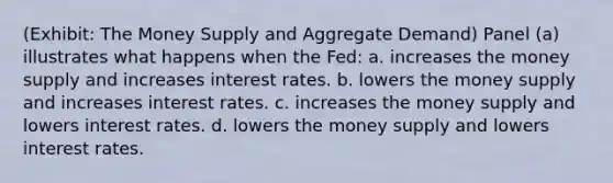 (Exhibit: The Money Supply and Aggregate Demand) Panel (a) illustrates what happens when the Fed: a. increases the money supply and increases interest rates. b. lowers the money supply and increases interest rates. c. increases the money supply and lowers interest rates. d. lowers the money supply and lowers interest rates.