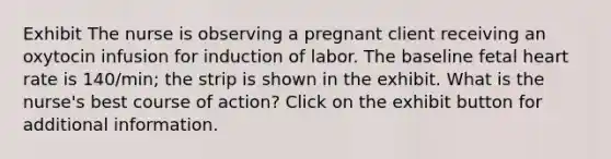 Exhibit The nurse is observing a pregnant client receiving an oxytocin infusion for induction of labor. The baseline fetal heart rate is 140/min; the strip is shown in the exhibit. What is the nurse's best course of action? Click on the exhibit button for additional information.