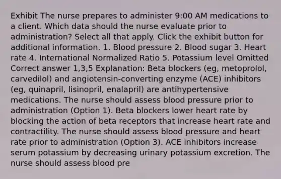 Exhibit The nurse prepares to administer 9:00 AM medications to a client. Which data should the nurse evaluate prior to administration? Select all that apply. Click the exhibit button for additional information. 1. Blood pressure 2. Blood sugar 3. Heart rate 4. International Normalized Ratio 5. Potassium level Omitted Correct answer 1,3,5 Explanation: Beta blockers (eg, metoprolol, carvedilol) and angiotensin-converting enzyme (ACE) inhibitors (eg, quinapril, lisinopril, enalapril) are antihypertensive medications. The nurse should assess blood pressure prior to administration (Option 1). Beta blockers lower heart rate by blocking the action of beta receptors that increase heart rate and contractility. The nurse should assess blood pressure and heart rate prior to administration (Option 3). ACE inhibitors increase serum potassium by decreasing urinary potassium excretion. The nurse should assess blood pre