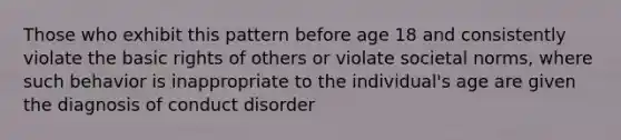 Those who exhibit this pattern before age 18 and consistently violate the basic rights of others or violate societal norms, where such behavior is inappropriate to the individual's age are given the diagnosis of conduct disorder