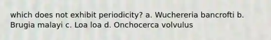 which does not exhibit periodicity? a. Wuchereria bancrofti b. Brugia malayi c. Loa loa d. Onchocerca volvulus