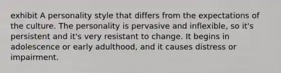 exhibit A personality style that differs from the expectations of the culture. The personality is pervasive and inflexible, so it's persistent and it's very resistant to change. It begins in adolescence or early adulthood, and it causes distress or impairment.