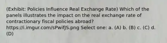 (Exhibit: Policies Influence Real Exchange Rate) Which of the panels illustrates the impact on the real exchange rate of contractionary fiscal policies abroad? https://i.imgur.com/sPwifJS.png Select one: a. (A) b. (B) c. (C) d. (D)